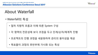 About Waterfall
• Waterfall의 특성
• 절차 지향적 흐름과 이에 따른 System 구성
• 각 영역의 전문성에 보다 초점을 두고 단계/순차/체계적 진행
• 프로젝트의 진행 과정을 세분화하여 관리의 용이성을 제공
• 목표물이 과정의 후반부에 가시화 되는 특성
 