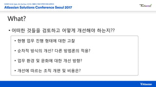 What?
• 어떠한 것들을 검토하고 어떻게 개선해야 하는지??
• 현행 업무 진행 형태에 대한 고찰
• 순차적 방식의 개선? 다른 방법론의 적용?
• 업무 환경 및 문화에 대한 개선 방향?
• 개선에 따르는 조직 개편 및 비용은?
 