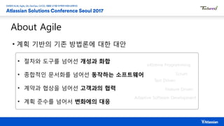 • 계획 기반의 기존 방법론에 대한 대안
About Agile
• 절차와 도구를 넘어선 개성과 화합
• 종합적인 문서화를 넘어선 동작하는 소프트웨어
• 계약과 협상을 넘어선 고객과의 협력
• 계획 준수를 넘어서 변화에의 대응
eXtreme Programming
Scrum
Feature Driven
Test Driven
Adaptive Software Development
 