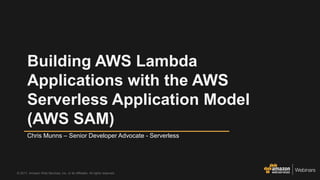 © 2017, Amazon Web Services, Inc. or its Affiliates. All rights reserved.
Chris Munns – Senior Developer Advocate - Serverless
Building AWS Lambda
Applications with the AWS
Serverless Application Model
(AWS SAM)
 