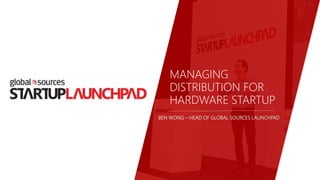 MANAGING
DISTRIBUTION FOR
HARDWARE STARTUP
BEN WONG – HEAD OF GLOBAL SOURCES LAUNCHPAD
 