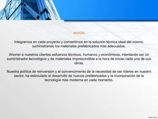 MISIÓN
Integrarnos en cada proyecto y convertirnos en la solución técnica ideal del mismo,
suministrando los materiales prefabricados más adecuados.
Ahorrar a nuestros clientes esfuerzos técnicos, humanos y económicos, intentando ser un
suministrador tecnológico y de materiales imprescindible a la hora de iniciar cada una de sus
obras.
Nuestra política de reinversión y el convencimiento de la necesidad de ser líderes en nuestro
sector, ha estimulado el desarrollo de nuevos prefabricados y la incorporación de la
tecnología más moderna en cada momento.
 