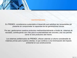 SUSTENTABILIDAD
En PREMEX, consideramos sustentable el desarrollo que satisface las necesidades del
presente sin comprometer la capacidad de las generaciones futuras.
Por eso, gestionamos nuestros productos medioambientalmente a través de sistemas de
reciclado, contribuyendo aún más para la sustentabilidad del concreto y así nos permite
cerrar el ciclo productivo del mismo.
Los sistemas prefabricados de PREMEX, ofrecen además un ahorro considerable de
materias primas para nuestros clientes, lo que conlleva a una minimización del impacto
ambiental en sus construcciones
 