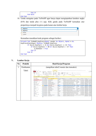 End If
End With
End Sub
10. Untuk mengatur pada TxtNoHP agar hanya dapat menginputkan karakter angka
(0-9) dan tanda plus (+) saja. Klik ganda pada TxtNoHP kemudian atur
propertinya menjadi keypress pada kanan atas lembar kerja.
Kemudian masukkan kode program sebagai berikut :
Private Sub TxtNoHP_KeyPress(ByVal sender As Object, ByVal e As
KeyPressEventArgs) Handles TxtNoHP.KeyPress
If Asc(e.KeyChar) <> 8 And Asc(e.KeyChar) <> 43 Then
If Asc(e.KeyChar) < 48 Or Asc(e.KeyChar) > 57 Then
e.Handled = True
End If
End If
End Sub
V. Lembar Kerja
No Praktik Hasil Kerja/Program
1 Pembuatan
Tabel
(tampilkan tabel2 master dan transaksi)
 