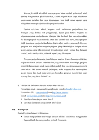 Karena jika tidak divalidasi, maka program akan menjadi seolah-olah salah
(error), mengeluarkan pesan kesalahan, karena program tidak dapat melakukan
pemrosesan terhadap data yang dimasukkan, yang tidak sesuai dengan yang
diinginkan atau dapat diproses oleh program tersebut.
Contoh sederhana adalah program untuk melakukan penjumlahan dua
bilangan yang diinput oleh penggunanya. Sudah jelas bahwa program ini
digunakan untuk menjumlah dua bilangan, jika dua buah data yang dimasukkan
ke dalam program bukan numerik, tetapi data karakter atau huruf, maka program
tidak akan dapat menjumlahkan kedua data tersebut; hasilnya akan salah. Jika pun
program bisa menjumlahkan (pada program yang dikembangkan dengan bahasa
pemrograman yang tidak mengenal tipe data secara ketat – semua data dianggap
varian), maka hasilnya bisa jadi tidak seperti yang diharapkan.
Program penjumlahan dua buah bilangan tersebut di atas, harus memiliki dan
dapat melakukan validasi terhadap data yang dimasukkan. Setidaknya, program
memiliki kemampuan untuk memvalidasi apakah data yang dimasukkan numerik
atau bukan. Jika bukan numerik (bilangan), maka program akan menampilkan
pesan bahwa data tidak dapat diproses, kemudian program memberikan saran
tentang data yang harus dimasukkan.
b. Buatlah sub rutin untuk validasi alamat email dan URL.
Format data email : namaemail@namadomain contoh: ahmad@yahoo.com
Format data URL : www.namaurl atau http://www.namaurl
contoh www.polines.ac.id atau http://www.polines.ac.id
1. Buat form baru dengan nama form 2
2. Lalu buat tamppilan design seperti dibawah ini
VII. Kesimpulan
Buatlah kesimpulan dari praktek anda.
 Untuk menginputkan data berupa text dari aplikasi ke database menggunakan
System.Oledb dan menggunakan perintah Command.
 