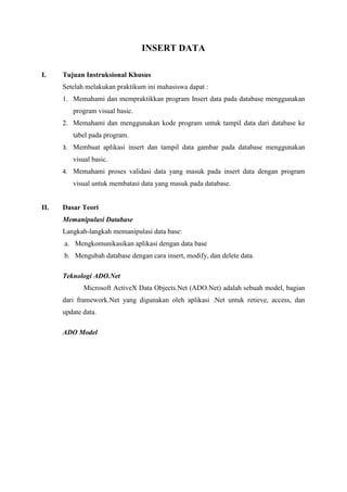 INSERT DATA
I. Tujuan Instruksional Khusus
Setelah melakukan praktikum ini mahasiswa dapat :
1. Memahami dan mempraktikkan program Insert data pada database menggunakan
program visual basic.
2. Memahami dan menggunakan kode program untuk tampil data dari database ke
tabel pada program.
3. Membuat aplikasi insert dan tampil data gambar pada database menggunakan
visual basic.
4. Memahami proses validasi data yang masuk pada insert data dengan program
visual untuk membatasi data yang masuk pada database.
II. Dasar Teori
Memanipulasi Database
Langkah-langkah memanipulasi data base:
a. Mengkomunikasikan aplikasi dengan data base
b. Mengubah database dengan cara insert, modify, dan delete data.
Teknologi ADO.Net
Microsoft ActiveX Data Objects.Net (ADO.Net) adalah sebuah model, bagian
dari framework.Net yang digunakan oleh aplikasi .Net untuk retieve, access, dan
update data.
ADO Model
 