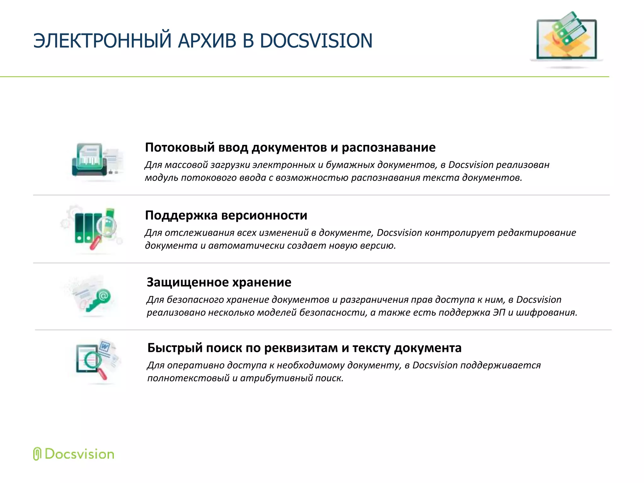 Поддержка версионности
Для отслеживания всех изменений в документе, Docsvision контролирует редактирование
документа и автоматически создает новую версию.
ЭЛЕКТРОННЫЙ АРХИВ В DOCSVISION
Защищенное хранение
Для безопасного хранение документов и разграничения прав доступа к ним, в Docsvision
реализовано несколько моделей безопасности, а также есть поддержка ЭП и шифрования.
Потоковый ввод документов и распознавание
Для массовой загрузки электронных и бумажных документов, в Docsvision реализован
модуль потокового ввода с возможностью распознавания текста документов.
Быстрый поиск по реквизитам и тексту документа
Для оперативно доступа к необходимому документу, в Docsvision поддерживается
полнотекстовый и атрибутивный поиск.
 