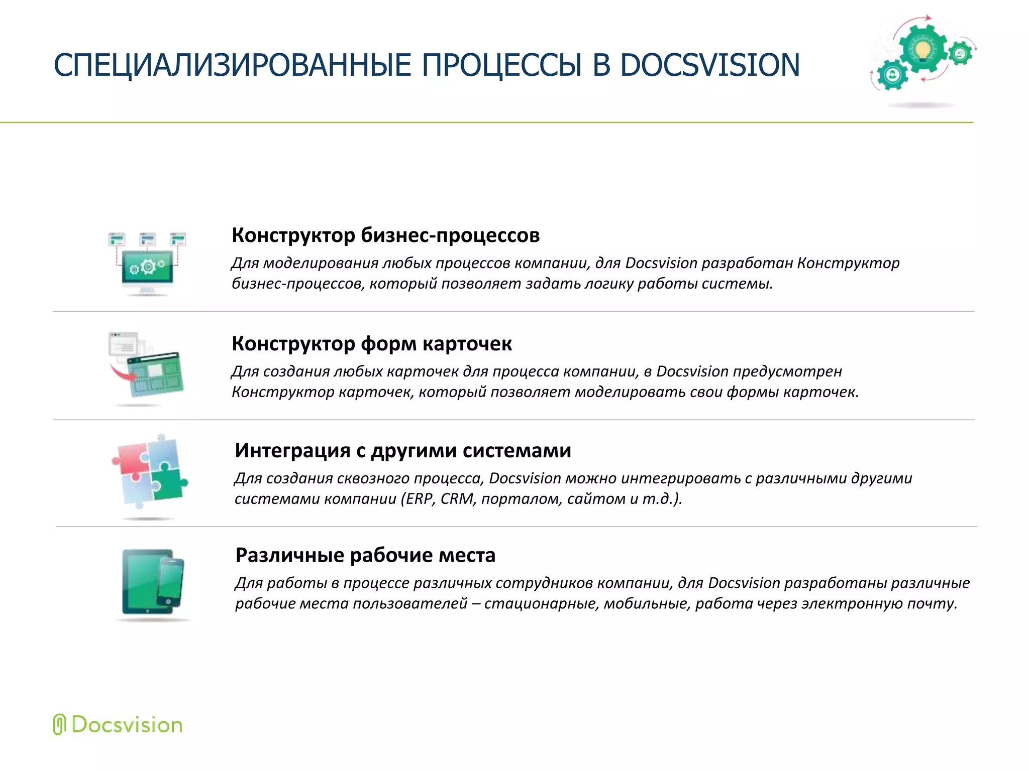 Конструктор форм карточек
Для создания любых карточек для процесса компании, в Docsvision предусмотрен
Конструктор карточек, который позволяет моделировать свои формы карточек.
СПЕЦИАЛИЗИРОВАННЫЕ ПРОЦЕССЫ В DOCSVISION
Интеграция с другими системами
Для создания сквозного процесса, Docsvision можно интегрировать с различными другими
системами компании (ERP, CRM, порталом, сайтом и т.д.).
Конструктор бизнес-процессов
Для моделирования любых процессов компании, для Docsvision разработан Конструктор
бизнес-процессов, который позволяет задать логику работы системы.
Различные рабочие места
Для работы в процессе различных сотрудников компании, для Docsvision разработаны различные
рабочие места пользователей – стационарные, мобильные, работа через электронную почту.
 
