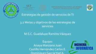 Estrategias de gestión de servicios deTI
3.2 Metas y objetivos de las estrategias de
servicios
M.S.C. Guadalupe RamírezVázquez
Equipo:
Anaya Manzano Juan
Castillo Hernández Carlos E.
 