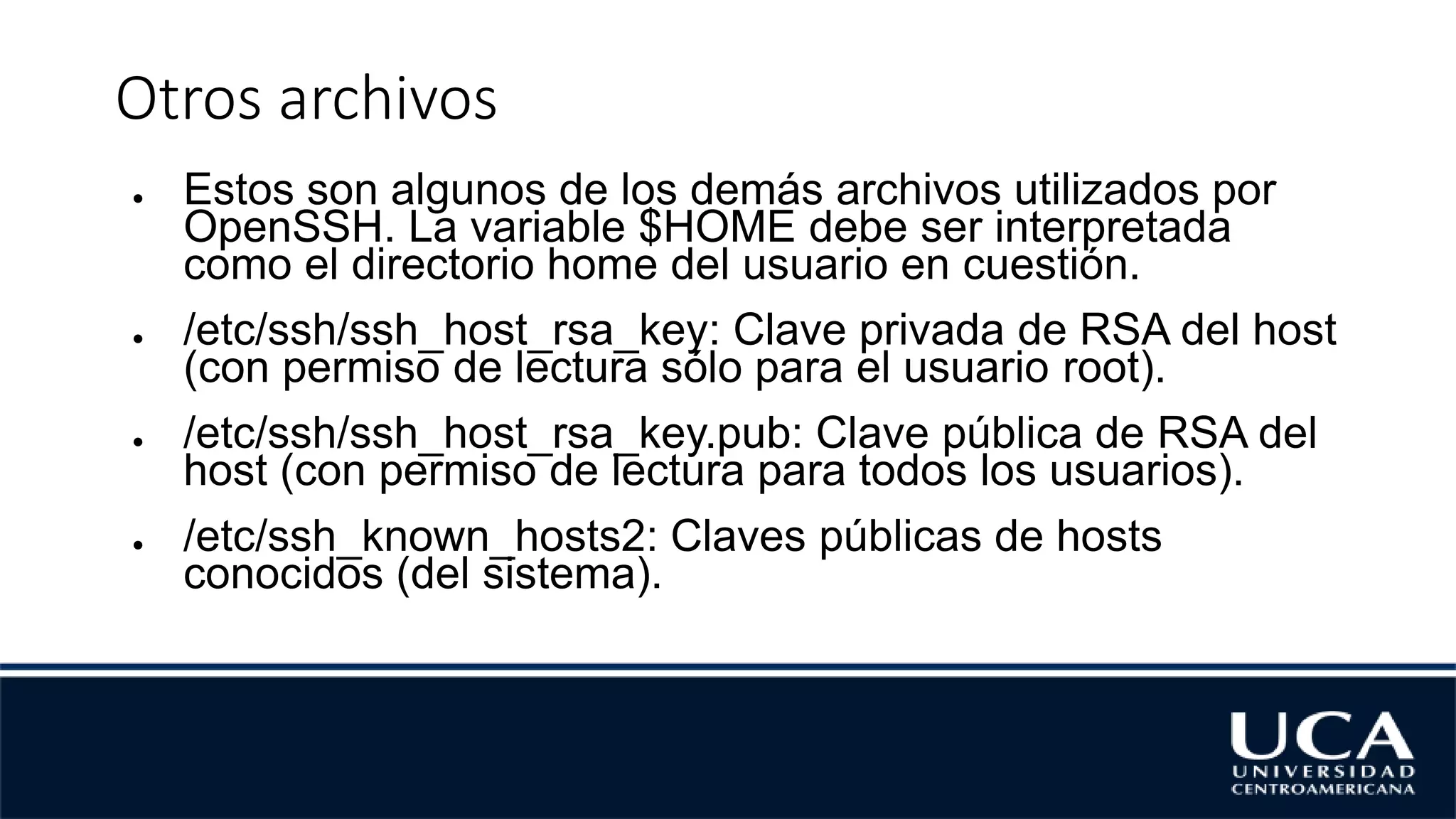 Otros archivos
● Estos son algunos de los demás archivos utilizados por
OpenSSH. La variable $HOME debe ser interpretada
como el directorio home del usuario en cuestión.
● /etc/ssh/ssh_host_rsa_key: Clave privada de RSA del host
(con permiso de lectura sólo para el usuario root).
● /etc/ssh/ssh_host_rsa_key.pub: Clave pública de RSA del
host (con permiso de lectura para todos los usuarios).
● /etc/ssh_known_hosts2: Claves públicas de hosts
conocidos (del sistema).
 
