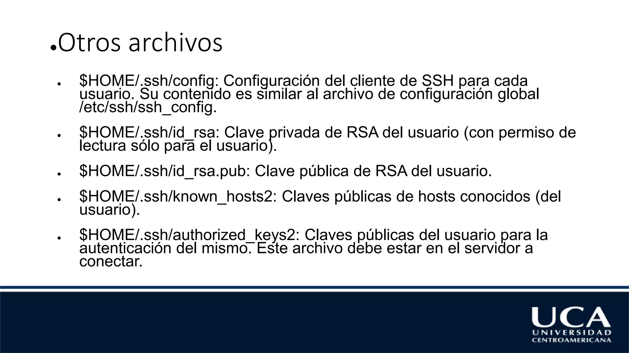 ●Otros archivos
● $HOME/.ssh/config: Configuración del cliente de SSH para cada
usuario. Su contenido es similar al archivo de configuración global
/etc/ssh/ssh_config.
● $HOME/.ssh/id_rsa: Clave privada de RSA del usuario (con permiso de
lectura sólo para el usuario).
● $HOME/.ssh/id_rsa.pub: Clave pública de RSA del usuario.
● $HOME/.ssh/known_hosts2: Claves públicas de hosts conocidos (del
usuario).
● $HOME/.ssh/authorized_keys2: Claves públicas del usuario para la
autenticación del mismo. Este archivo debe estar en el servidor a
conectar.
 