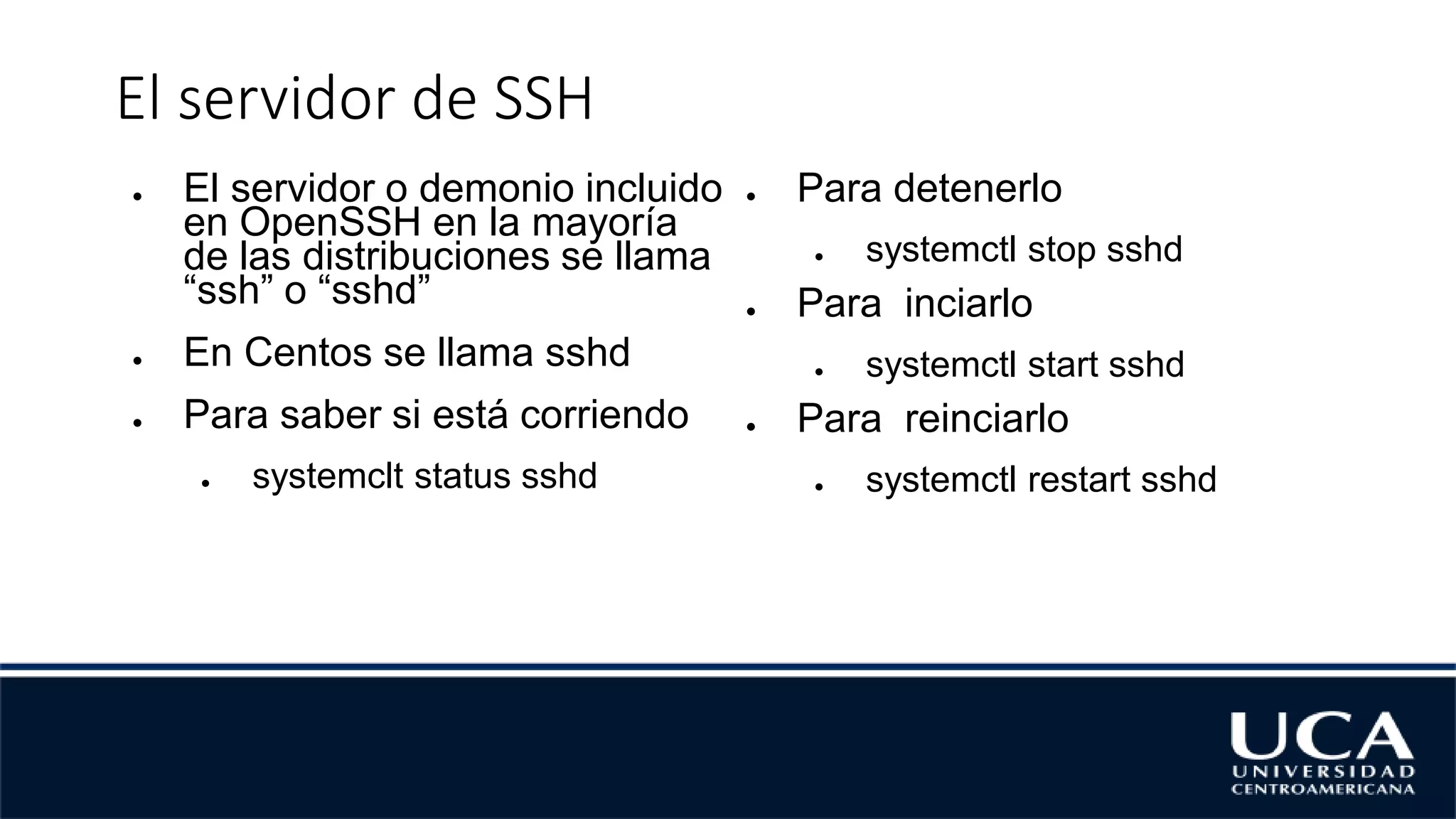 El servidor de SSH
● El servidor o demonio incluido
en OpenSSH en la mayoría
de las distribuciones se llama
“ssh” o “sshd”
● En Centos se llama sshd
● Para saber si está corriendo
● systemclt status sshd
● Para detenerlo
● systemctl stop sshd
● Para inciarlo
● systemctl start sshd
● Para reinciarlo
● systemctl restart sshd
 