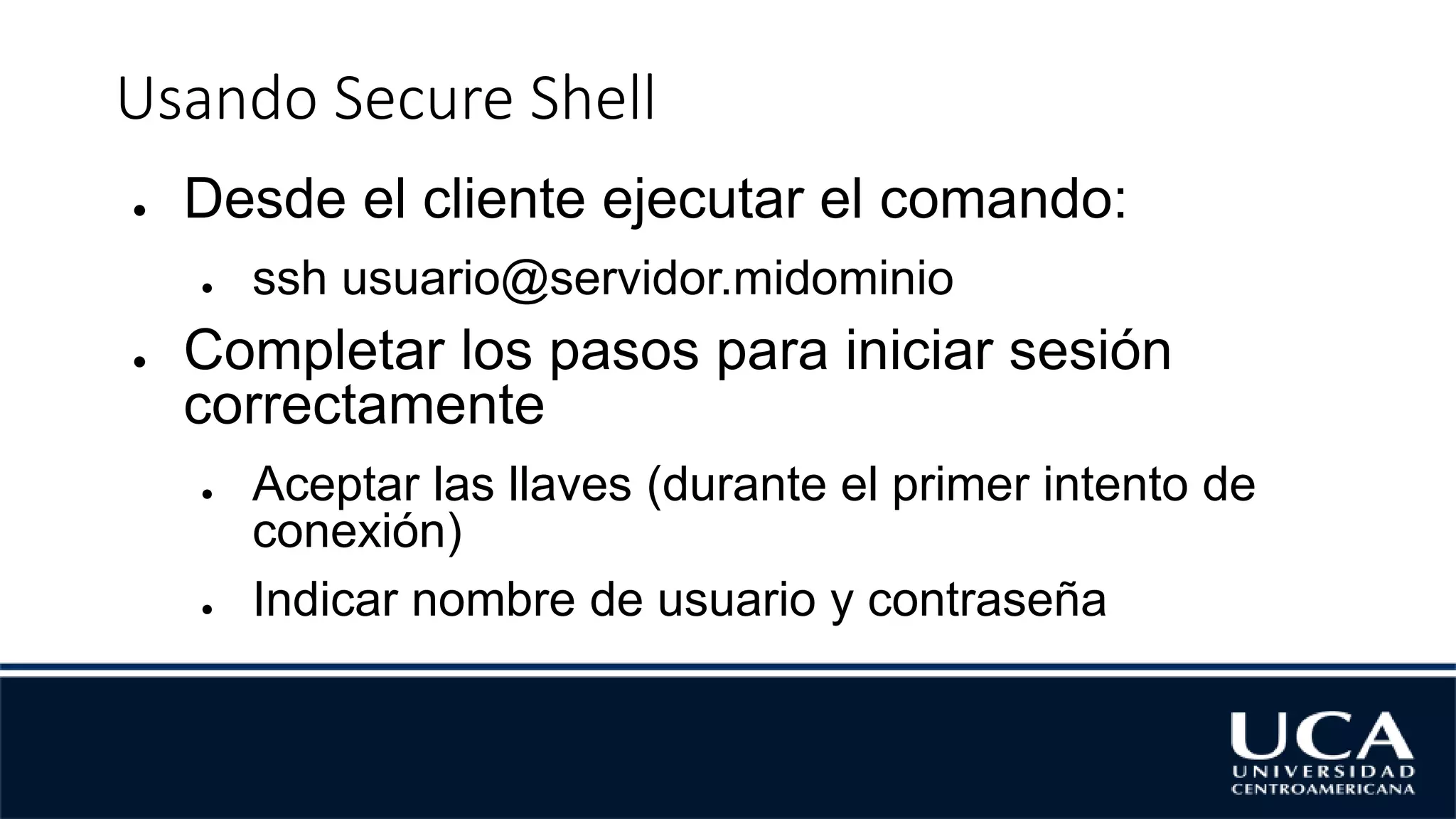 Usando Secure Shell
● Desde el cliente ejecutar el comando:
● ssh usuario@servidor.midominio
● Completar los pasos para iniciar sesión
correctamente
● Aceptar las llaves (durante el primer intento de
conexión)
● Indicar nombre de usuario y contraseña
 