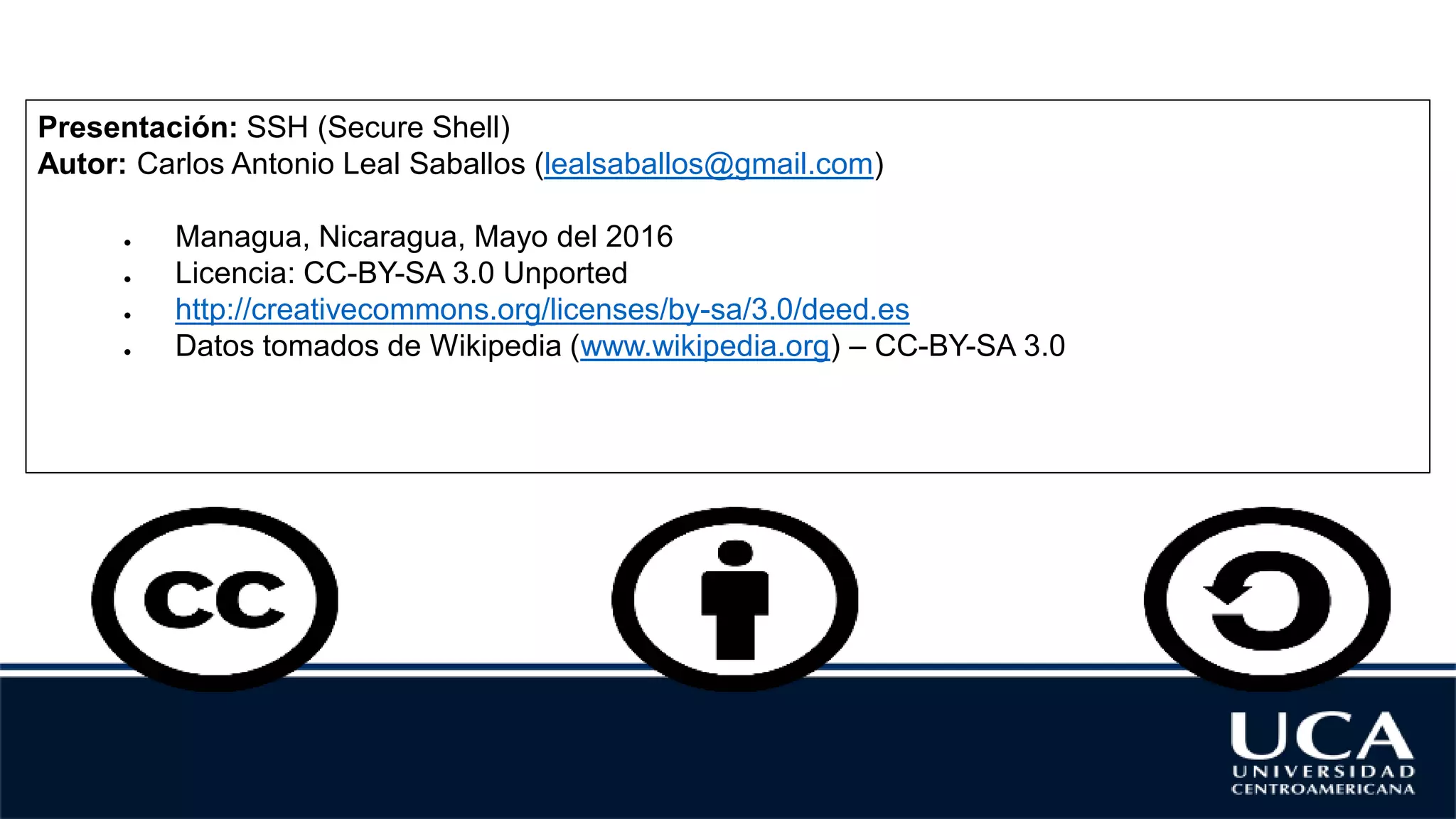 Presentación: SSH (Secure Shell)
Autor: Carlos Antonio Leal Saballos (lealsaballos@gmail.com)
● Managua, Nicaragua, Mayo del 2016
● Licencia: CC-BY-SA 3.0 Unported
● http://creativecommons.org/licenses/by-sa/3.0/deed.es
● Datos tomados de Wikipedia (www.wikipedia.org) – CC-BY-SA 3.0
 