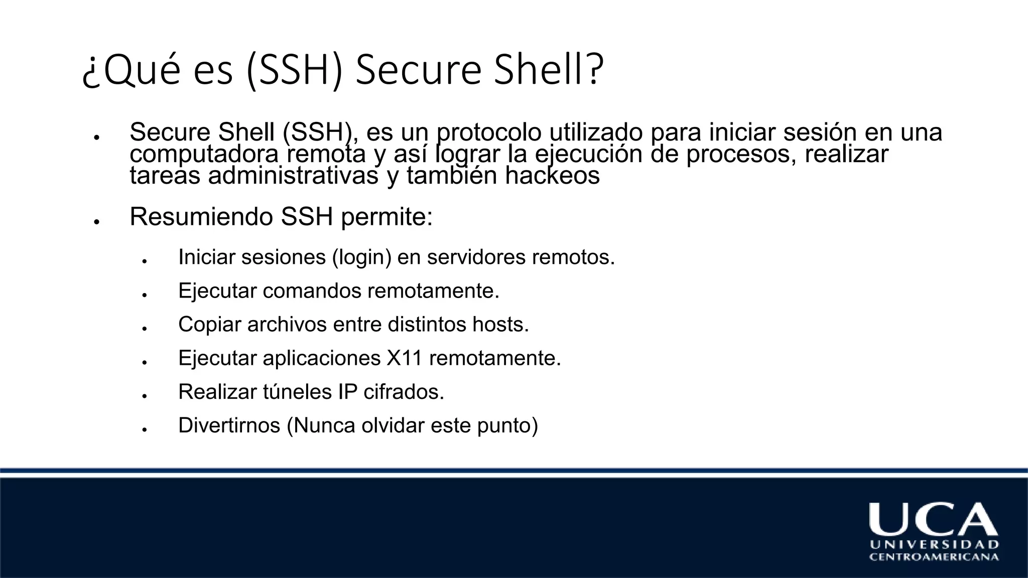 ¿Qué es (SSH) Secure Shell?
● Secure Shell (SSH), es un protocolo utilizado para iniciar sesión en una
computadora remota y así lograr la ejecución de procesos, realizar
tareas administrativas y también hackeos
● Resumiendo SSH permite:
● Iniciar sesiones (login) en servidores remotos.
● Ejecutar comandos remotamente.
● Copiar archivos entre distintos hosts.
● Ejecutar aplicaciones X11 remotamente.
● Realizar túneles IP cifrados.
● Divertirnos (Nunca olvidar este punto)
 