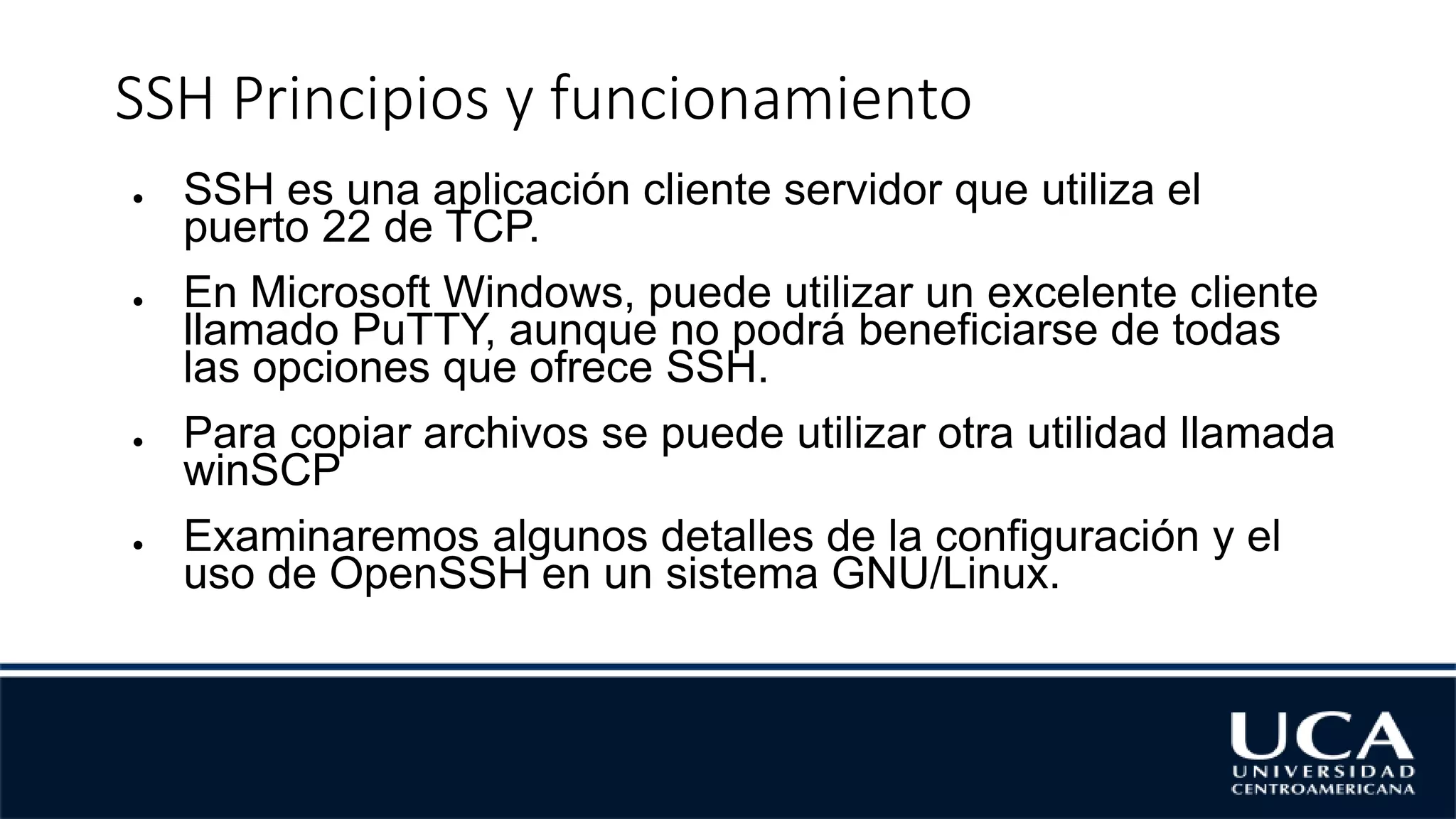SSH Principios y funcionamiento
● SSH es una aplicación cliente servidor que utiliza el
puerto 22 de TCP.
● En Microsoft Windows, puede utilizar un excelente cliente
llamado PuTTY, aunque no podrá beneficiarse de todas
las opciones que ofrece SSH.
● Para copiar archivos se puede utilizar otra utilidad llamada
winSCP
● Examinaremos algunos detalles de la configuración y el
uso de OpenSSH en un sistema GNU/Linux.
 