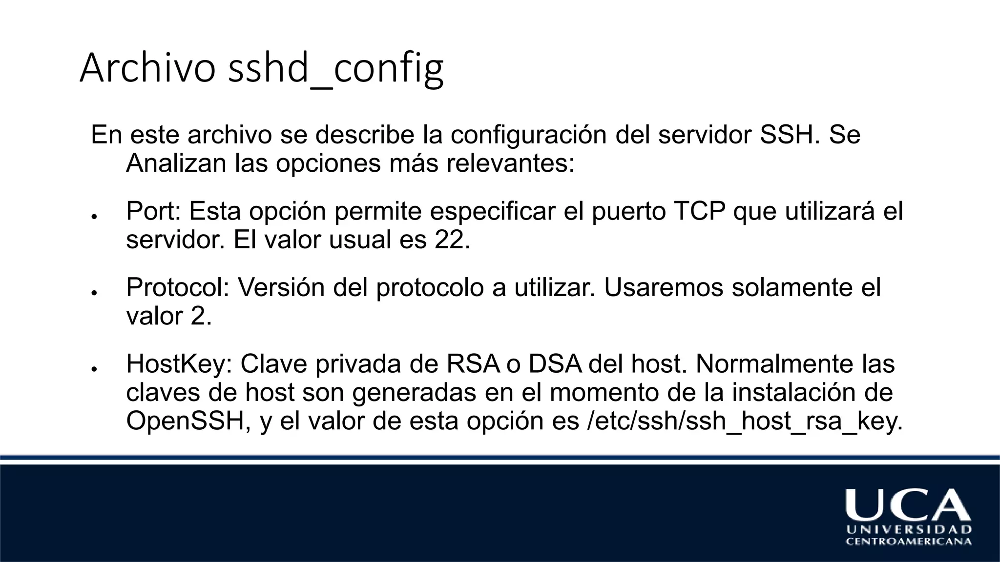 Archivo sshd_config
En este archivo se describe la configuración del servidor SSH. Se
Analizan las opciones más relevantes:
● Port: Esta opción permite especificar el puerto TCP que utilizará el
servidor. El valor usual es 22.
● Protocol: Versión del protocolo a utilizar. Usaremos solamente el
valor 2.
● HostKey: Clave privada de RSA o DSA del host. Normalmente las
claves de host son generadas en el momento de la instalación de
OpenSSH, y el valor de esta opción es /etc/ssh/ssh_host_rsa_key.
 
