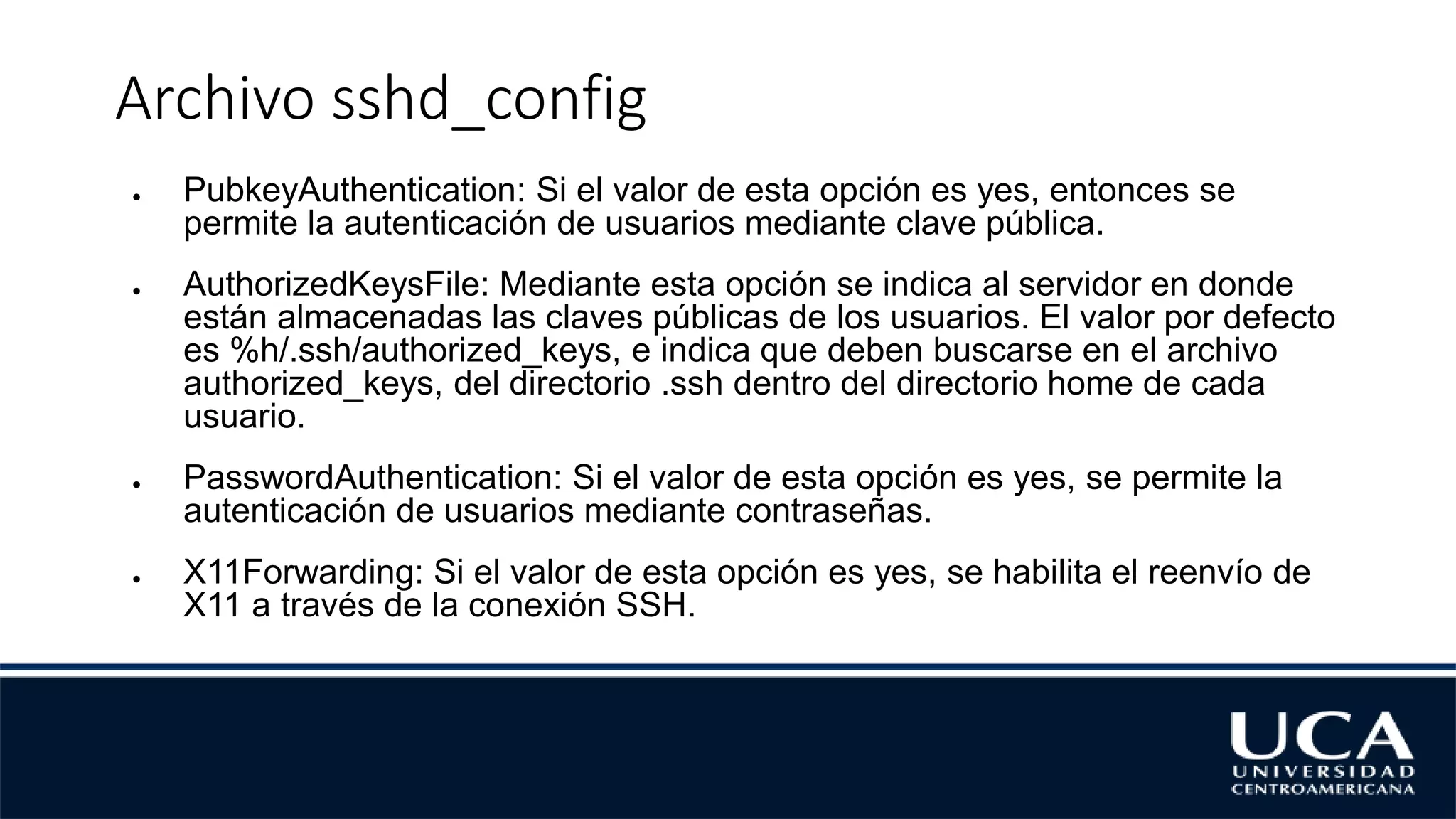Archivo sshd_config
● PubkeyAuthentication: Si el valor de esta opción es yes, entonces se
permite la autenticación de usuarios mediante clave pública.
● AuthorizedKeysFile: Mediante esta opción se indica al servidor en donde
están almacenadas las claves públicas de los usuarios. El valor por defecto
es %h/.ssh/authorized_keys, e indica que deben buscarse en el archivo
authorized_keys, del directorio .ssh dentro del directorio home de cada
usuario.
● PasswordAuthentication: Si el valor de esta opción es yes, se permite la
autenticación de usuarios mediante contraseñas.
● X11Forwarding: Si el valor de esta opción es yes, se habilita el reenvío de
X11 a través de la conexión SSH.
 
