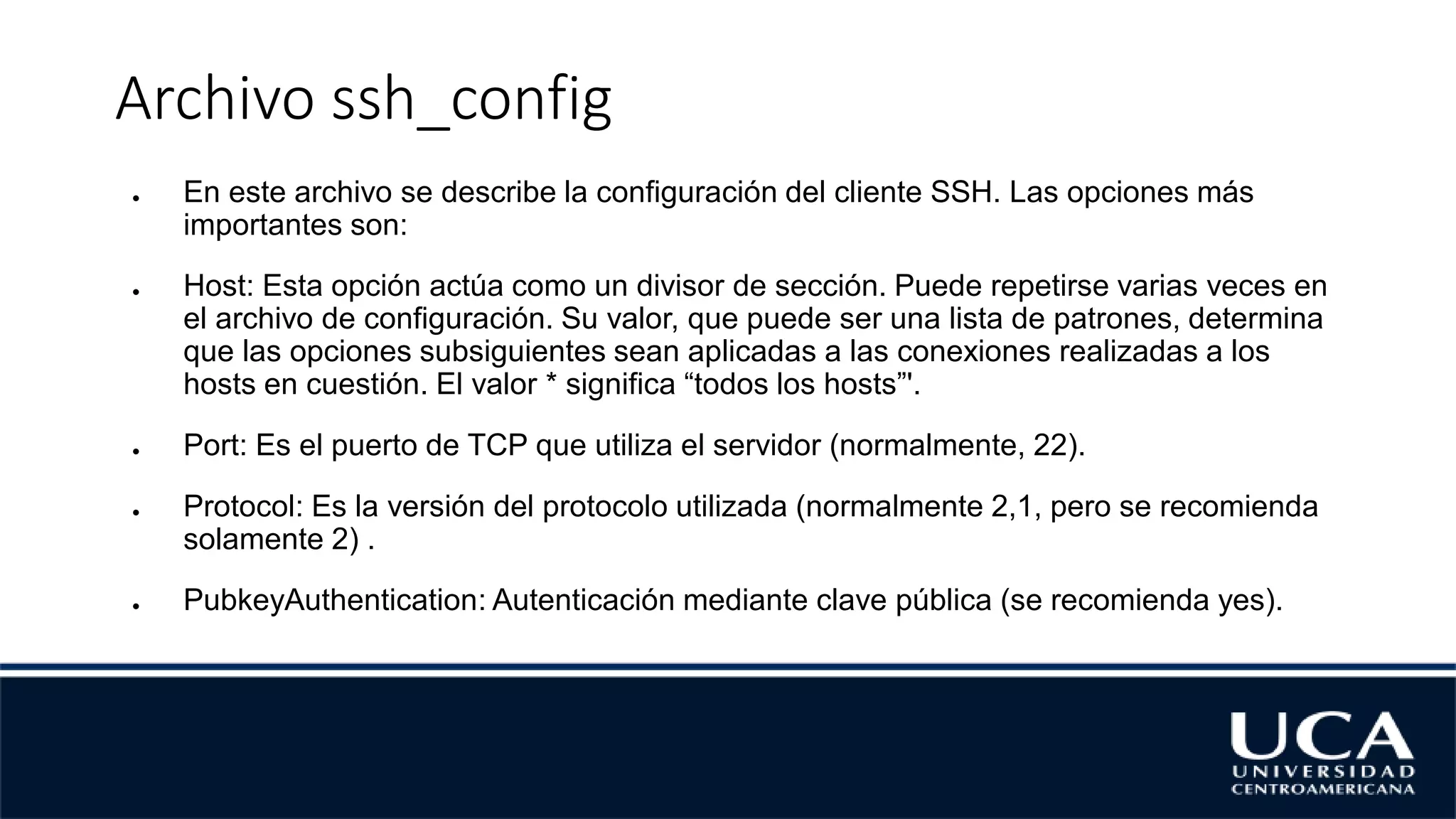 Archivo ssh_config
● En este archivo se describe la configuración del cliente SSH. Las opciones más
importantes son:
● Host: Esta opción actúa como un divisor de sección. Puede repetirse varias veces en
el archivo de configuración. Su valor, que puede ser una lista de patrones, determina
que las opciones subsiguientes sean aplicadas a las conexiones realizadas a los
hosts en cuestión. El valor * significa “todos los hosts”'.
● Port: Es el puerto de TCP que utiliza el servidor (normalmente, 22).
● Protocol: Es la versión del protocolo utilizada (normalmente 2,1, pero se recomienda
solamente 2) .
● PubkeyAuthentication: Autenticación mediante clave pública (se recomienda yes).
 