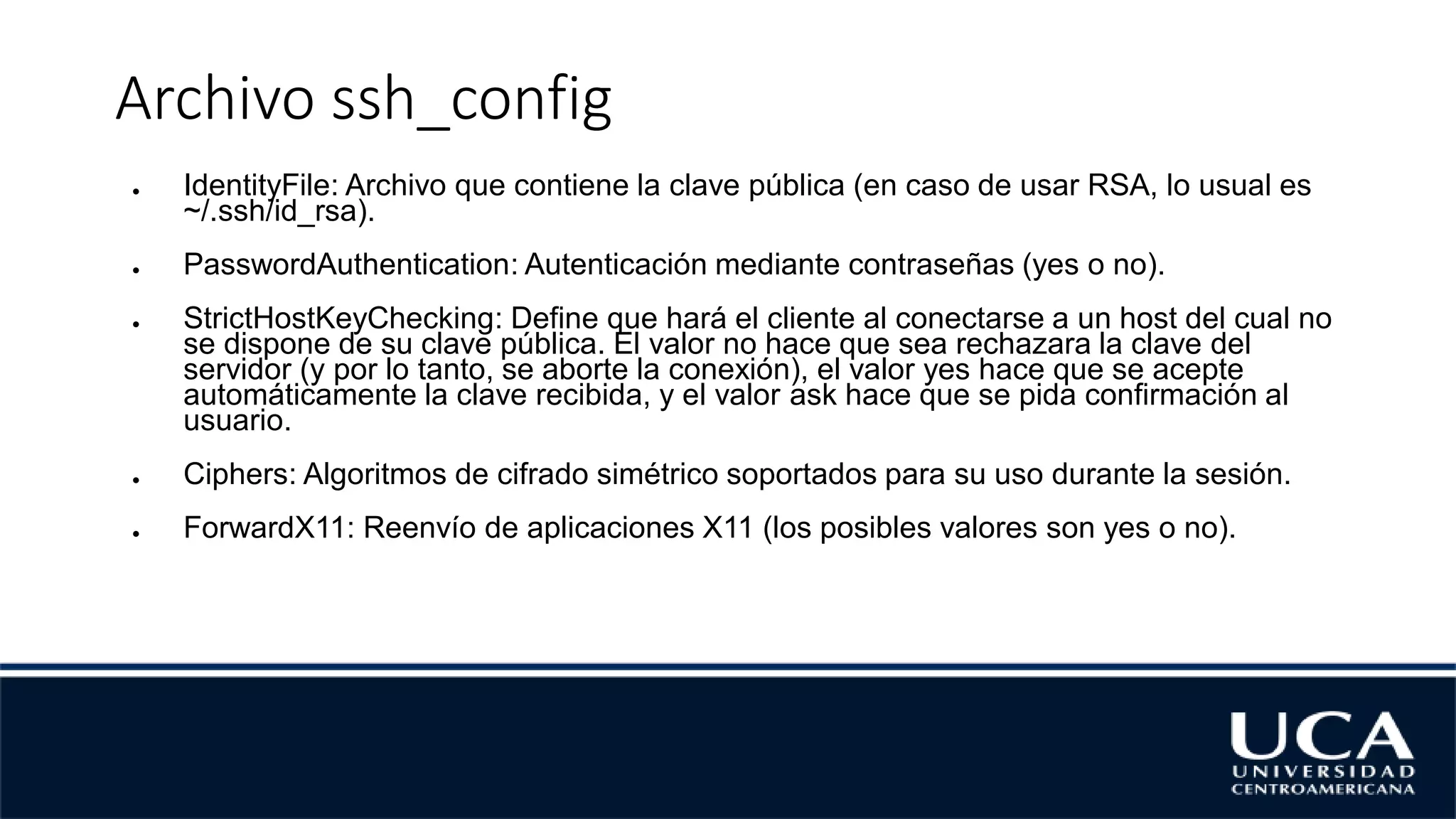 Archivo ssh_config
● IdentityFile: Archivo que contiene la clave pública (en caso de usar RSA, lo usual es
~/.ssh/id_rsa).
● PasswordAuthentication: Autenticación mediante contraseñas (yes o no).
● StrictHostKeyChecking: Define que hará el cliente al conectarse a un host del cual no
se dispone de su clave pública. El valor no hace que sea rechazara la clave del
servidor (y por lo tanto, se aborte la conexión), el valor yes hace que se acepte
automáticamente la clave recibida, y el valor ask hace que se pida confirmación al
usuario.
● Ciphers: Algoritmos de cifrado simétrico soportados para su uso durante la sesión.
● ForwardX11: Reenvío de aplicaciones X11 (los posibles valores son yes o no).
 