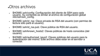 ●Otros archivos
● $HOME/.ssh/config: Configuración del cliente de SSH para cada
usuario. Su contenido es similar al archivo de configuración global
/etc/ssh/ssh_config.
● $HOME/.ssh/id_rsa: Clave privada de RSA del usuario (con permiso de
lectura sólo para el usuario).
● $HOME/.ssh/id_rsa.pub: Clave pública de RSA del usuario.
● $HOME/.ssh/known_hosts2: Claves públicas de hosts conocidos (del
usuario).
● $HOME/.ssh/authorized_keys2: Claves públicas del usuario para la
autenticación del mismo. Este archivo debe estar en el servidor a
conectar.
 