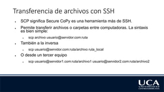 Transferencia de archivos con SSH
● SCP significa Secure CoPy es una herramienta más de SSH.
● Permite transferir archivos o carpetas entre computadoras. La sintaxis
es bien simple:
● scp archivo usuario@servidor.com:ruta
● También a la inversa
● scp usuario@servidor.com:ruta/archivo ruta_local
● O desde un tercer equipo
● scp usuario@servidor1.com:ruta/archivo1 usuario@servidor2.com:ruta/archivo2
 