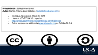 Presentación: SSH (Secure Shell)
Autor: Carlos Antonio Leal Saballos (lealsaballos@gmail.com)
● Managua, Nicaragua, Mayo del 2016
● Licencia: CC-BY-SA 3.0 Unported
● http://creativecommons.org/licenses/by-sa/3.0/deed.es
● Datos tomados de Wikipedia (www.wikipedia.org) – CC-BY-SA 3.0
 