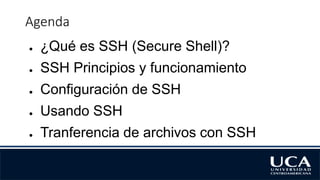 Agenda
● ¿Qué es SSH (Secure Shell)?
● SSH Principios y funcionamiento
● Configuración de SSH
● Usando SSH
● Tranferencia de archivos con SSH
 