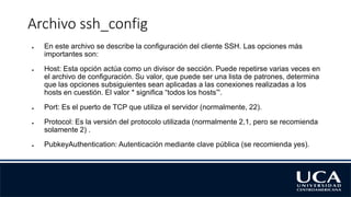 Archivo ssh_config
● En este archivo se describe la configuración del cliente SSH. Las opciones más
importantes son:
● Host: Esta opción actúa como un divisor de sección. Puede repetirse varias veces en
el archivo de configuración. Su valor, que puede ser una lista de patrones, determina
que las opciones subsiguientes sean aplicadas a las conexiones realizadas a los
hosts en cuestión. El valor * significa “todos los hosts”'.
● Port: Es el puerto de TCP que utiliza el servidor (normalmente, 22).
● Protocol: Es la versión del protocolo utilizada (normalmente 2,1, pero se recomienda
solamente 2) .
● PubkeyAuthentication: Autenticación mediante clave pública (se recomienda yes).
 