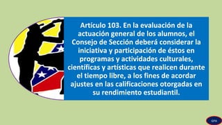 Artículo 103. En la evaluación de la
actuación general de los alumnos, el
Consejo de Sección deberá considerar la
iniciativa y participación de éstos en
programas y actividades culturales,
científicas y artísticas que realicen durante
el tiempo libre, a los fines de acordar
ajustes en las calificaciones otorgadas en
su rendimiento estudiantil.
GPA
 