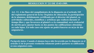 RESOLUCION N° 213 DE 15-03-1989.
Art. 13. A los fines del cumplimiento de lo dispuesto en el artículo 103
del reglamento general de la ley Orgánica de educación, la participación
de lo alumnos, debidamente certificada por el director del plantel, en
actividades culturales, científicas y artísticas que realicen durante el
tiempo libre y que favorezca al plantel o a la comunidad, será credencial
de mérito para ajustar hasta en dos puntos las calificaciones obtenidas
en cada lapso. En todo caso este ajuste no podrá hacerse en m{as de dos
asignaturas.
Parágrafo único: Cuando el alumno haya sido favorecido por lo dispuesto en el
artículo 11 de la presente resolución solamente podrá ajustarse su calificación
en una asignatura más.
GPA
 