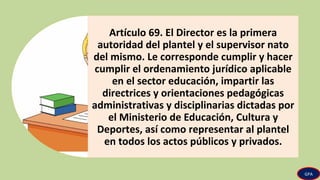 Artículo 69. El Director es la primera
autoridad del plantel y el supervisor nato
del mismo. Le corresponde cumplir y hacer
cumplir el ordenamiento jurídico aplicable
en el sector educación, impartir las
directrices y orientaciones pedagógicas
administrativas y disciplinarias dictadas por
el Ministerio de Educación, Cultura y
Deportes, así como representar al plantel
en todos los actos públicos y privados.
GPA
 