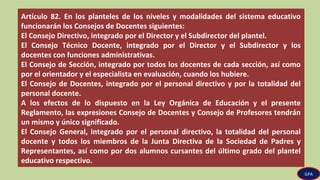 Artículo 82. En los planteles de los niveles y modalidades del sistema educativo
funcionarán los Consejos de Docentes siguientes:
El Consejo Directivo, integrado por el Director y el Subdirector del plantel.
El Consejo Técnico Docente, integrado por el Director y el Subdirector y los
docentes con funciones administrativas.
El Consejo de Sección, integrado por todos los docentes de cada sección, así como
por el orientador y el especialista en evaluación, cuando los hubiere.
El Consejo de Docentes, integrado por el personal directivo y por la totalidad del
personal docente.
A los efectos de lo dispuesto en la Ley Orgánica de Educación y el presente
Reglamento, las expresiones Consejo de Docentes y Consejo de Profesores tendrán
un mismo y único significado.
El Consejo General, integrado por el personal directivo, la totalidad del personal
docente y todos los miembros de la Junta Directiva de la Sociedad de Padres y
Representantes, así como por dos alumnos cursantes del último grado del plantel
educativo respectivo.
GPA
 