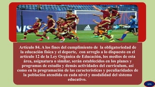 Artículo 84. A los fines del cumplimiento de la obligatoriedad de
la educación física y el deporte, con arreglo a lo dispuesto en el
artículo 12 de la Ley Orgánica de Educación, los medios de esta
área, asignatura o similar, serán establecidos en los planes y
programas de estudio y demás actividades del curriculum, así
como en la programación de las características y peculiaridades de
la población atendida en cada nivel y modalidad del sistema
educativo.
GPA
 