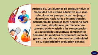 Artículo 85. Los alumnos de cualquier nivel o
modalidad del sistema educativo que sean
seleccionados para participar en juegos
deportivos nacionales o internacionales
disfrutarán del permiso legal necesario para
entrenar, desplazarse, permanecer en
concentración y asistir a las competencias.
Las autoridades educativas competentes
tomarán las medidas convenientes a fin de
garantizar a dichos alumnos la continuidad
de su escolaridad y evaluación general.
GPA
 