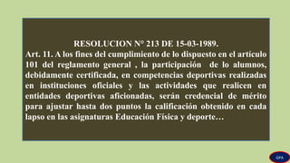 RESOLUCION N° 213 DE 15-03-1989.
Art. 11. A los fines del cumplimiento de lo dispuesto en el artículo
101 del reglamento general , la participación de lo alumnos,
debidamente certificada, en competencias deportivas realizadas
en instituciones oficiales y las actividades que realicen en
entidades deportivas aficionadas, serán credencial de mérito
para ajustar hasta dos puntos la calificación obtenido en cada
lapso en las asignaturas Educación Física y deporte…
GPA
 