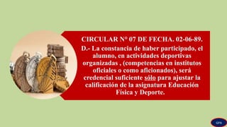 CIRCULAR N° 07 DE FECHA. 02-06-89.
D.- La constancia de haber participado, el
alumno, en actividades deportivas
organizadas , (competencias en institutos
oficiales o como aficionados), será
credencial suficiente sólo para ajustar la
calificación de la asignatura Educación
Física y Deporte.
GPA
 