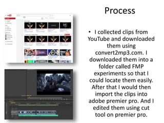 Process
• I collected clips from
YouTube and downloaded
them using
convert2mp3.com. I
downloaded them into a
folder called FMP
experiments so that I
could locate them easily.
After that I would then
import the clips into
adobe premier pro. And I
edited them using cut
tool on premier pro.
 