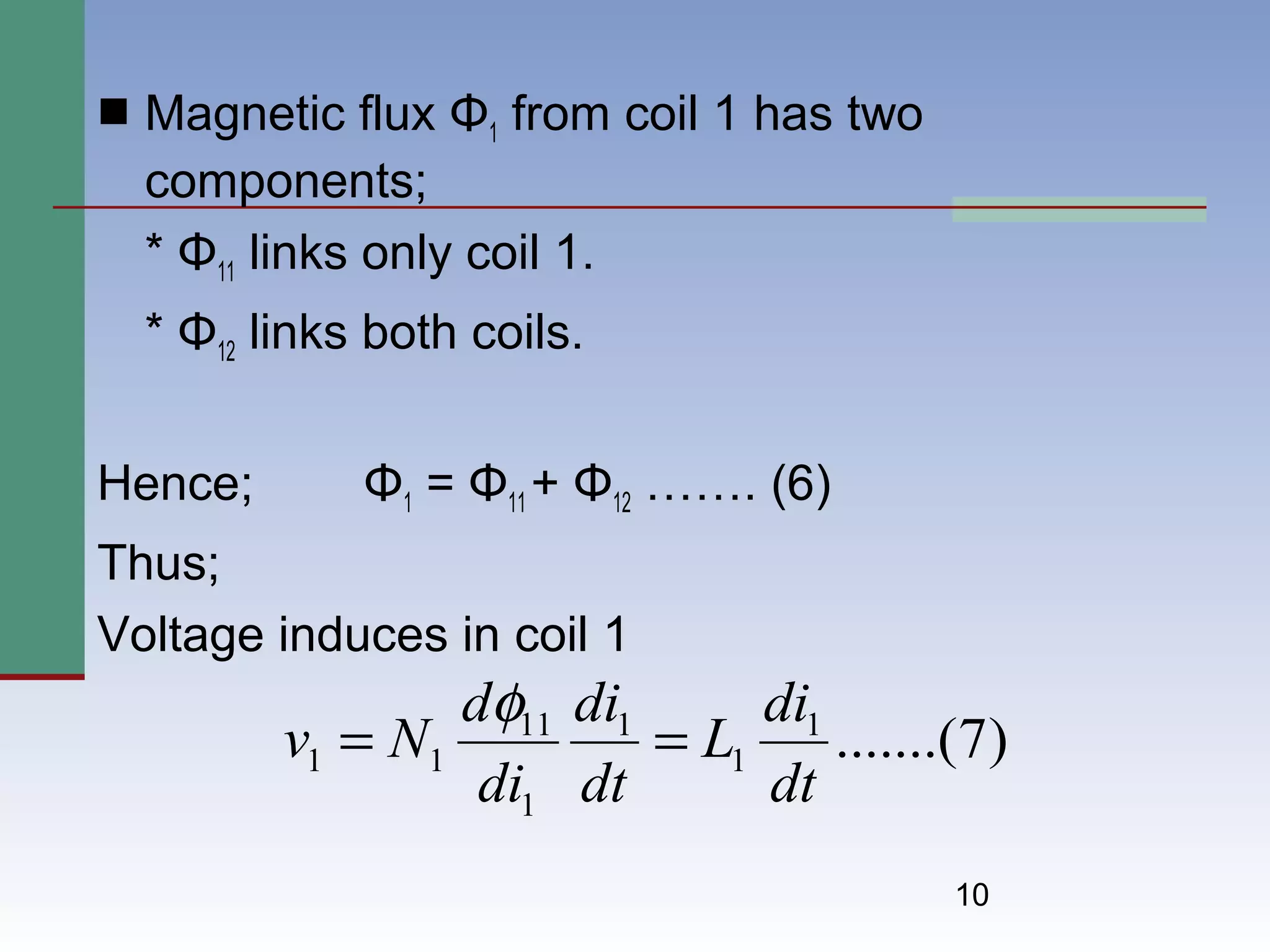 10
 Magnetic flux Φ1 from coil 1 has two
components;
* Φ11 links only coil 1.
* Φ12 links both coils.
Hence; Φ1 = Φ11 + Φ12 ……. (6)
Thus;
Voltage induces in coil 1
)7.......(1
1
1
1
11
11
dt
di
L
dt
di
di
d
Nv ==
φ
 