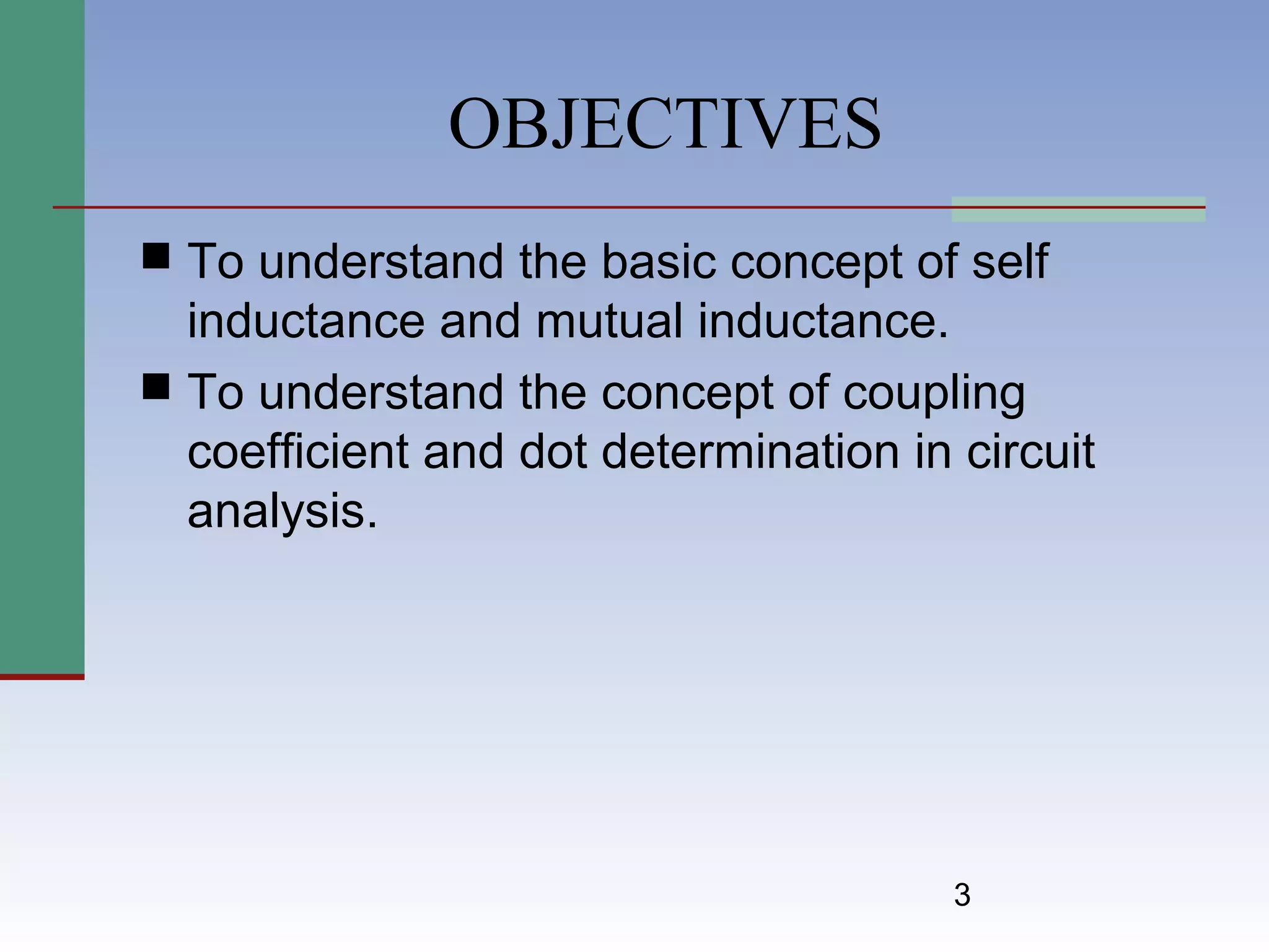 3
OBJECTIVES
 To understand the basic concept of self
inductance and mutual inductance.
 To understand the concept of coupling
coefficient and dot determination in circuit
analysis.
 