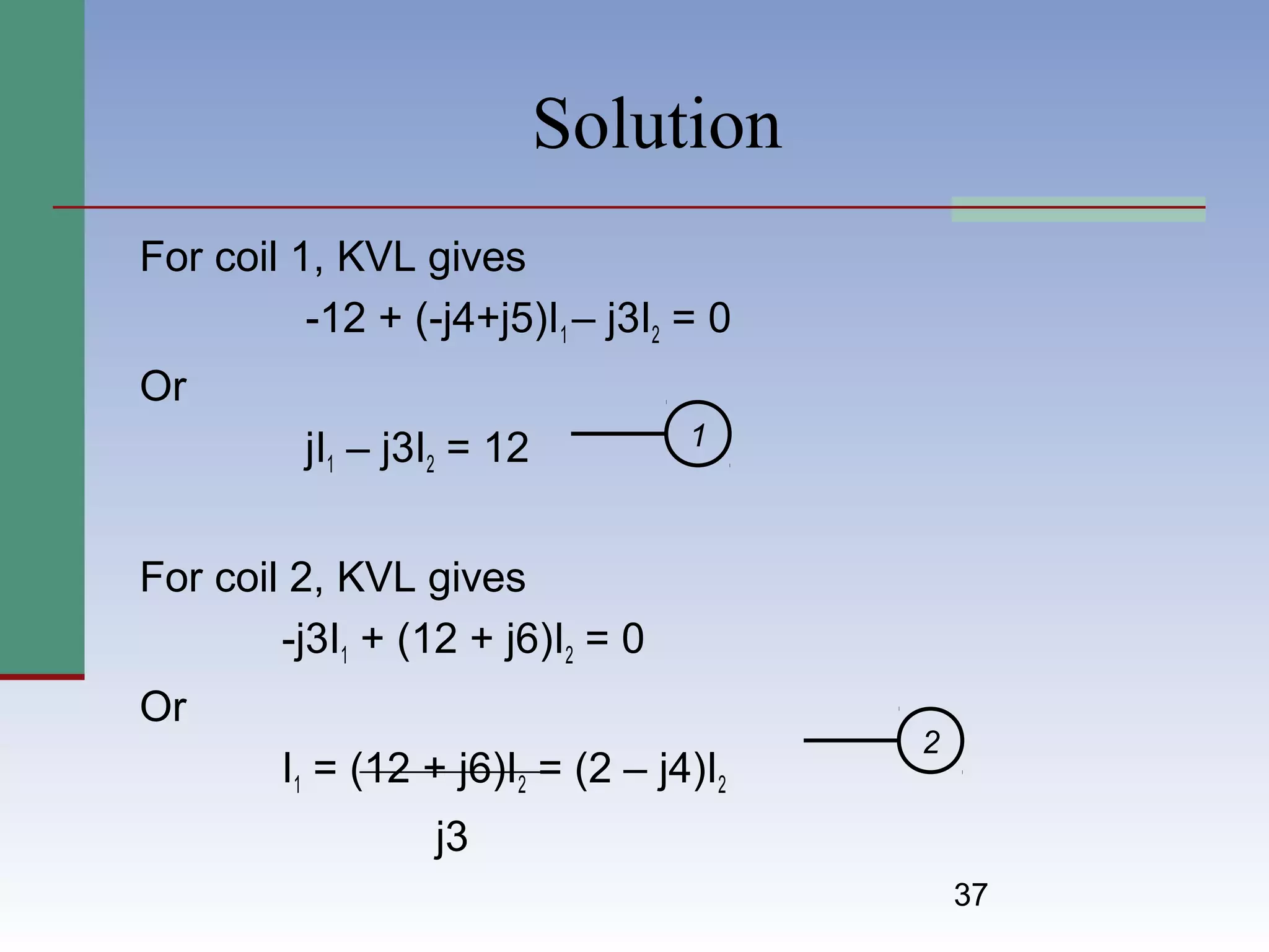 37
Solution
For coil 1, KVL gives
-12 + (-j4+j5)I1 – j3I2 = 0
Or
jI1 – j3I2 = 12
For coil 2, KVL gives
-j3I1 + (12 + j6)I2 = 0
Or
I1 = (12 + j6)I2 = (2 – j4)I2
j3
1
2
 