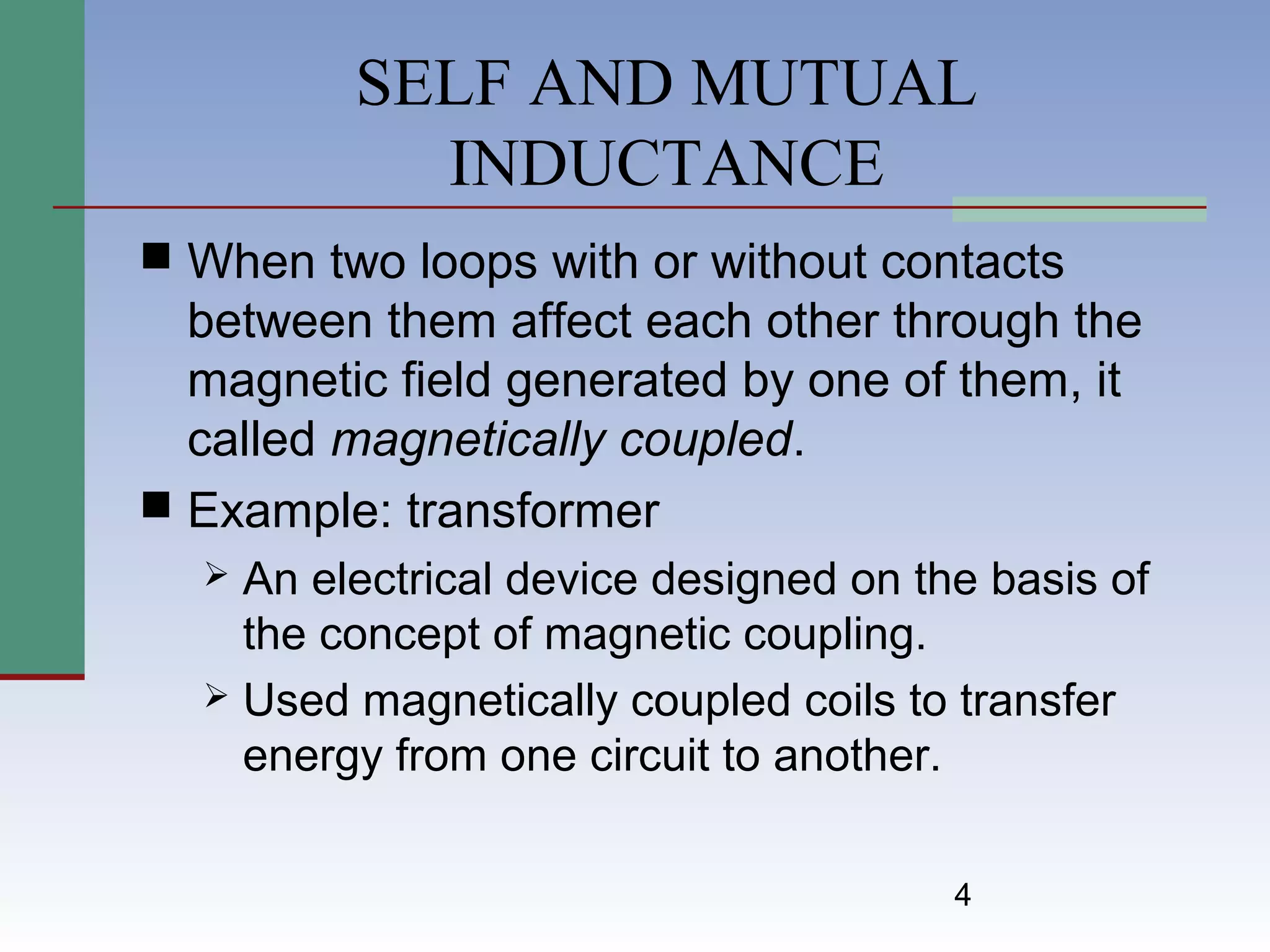 4
SELF AND MUTUAL
INDUCTANCE
 When two loops with or without contacts
between them affect each other through the
magnetic field generated by one of them, it
called magnetically coupled.
 Example: transformer
 An electrical device designed on the basis of
the concept of magnetic coupling.
 Used magnetically coupled coils to transfer
energy from one circuit to another.
 