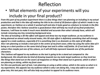 Reflection
• What elements of your experiments will you
include in your final product?
From this part of my product experiment there is a few things that I am planning on including in my actual
production and that is the idea off making the title to be a kind of 3D feature effect of which I made in my
experiment, as I believe on a whole it worked well and also it looks good as a feature to include in the film
poster, therefore this I believe would be a good feature that will help my result of my final production.
However, I will have to make it much more detailed and accurate then what I already have, which will
include removing any tiny remaining background area.
The idea of including a 3D like effect will appeal and draw too my target audience ,as my audience is
being planned on aimed really around males, this 3D style effect is definitely something that will strongly
appeal to a male audience, especially if it is something that is as dramatic as this style of 3D effect.
Also I am planning so include a text part in the centre of my front cover, either by using the same idea of it
being on a slant position or the same kind of large text and in either red//white. Or if not both of the
colours then maybe just one of the colours, as it will still help represent towards one of the particular
characters.
This I believe will appeal to my audience as the text is going to be a stand out compared to the
background, this should also be kind of drawing towards too my male target audience as they tend too
like things that stand out on the covers of magazines or things that stand out in general, which is what I
am planning on doing, within my front cover
For this one particular part of text, I am planning on using a white colour, which is the same as what is in
my experiment, this appeals too my audience which is why I am doing this, I may also add in an outer
glow into, this text part, this will also help my product to appeal to its audience more.
 