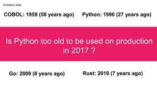 Is Python too old to be used on production
in 2017 ?
Python: 1990 (27 years ago)
Go: 2009 (8 years ago) Rust: 2010 (7 year...