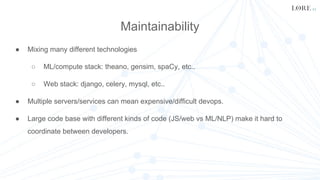 Maintainability
● Mixing many different technologies
○ ML/compute stack: theano, gensim, spaCy, etc..
○ Web stack: django, celery, mysql, etc..
● Multiple servers/services can mean expensive/difficult devops.
● Large code base with different kinds of code (JS/web vs ML/NLP) make it hard to
coordinate between developers.
 
