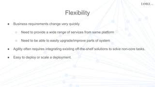 Flexibility
● Business requirements change very quickly
○ Need to provide a wide range of services from same platform
○ Need to be able to easily upgrade/improve parts of system
● Agility often requires integrating existing off-the-shelf solutions to solve non-core tasks.
● Easy to deploy or scale a deployment.
 