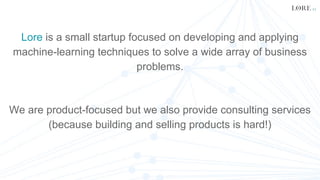 Lore is a small startup focused on developing and applying
machine-learning techniques to solve a wide array of business
problems.
We are product-focused but we also provide consulting services
(because building and selling products is hard!)
 