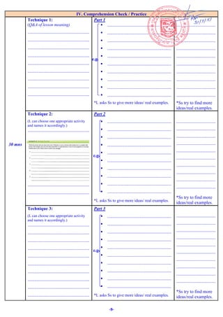 -9-
IV. Comprehension Check / Practice
30 mns
Technique 1:
(Q&A of lesson meaning)
.......................................................
.......................................................
.......................................................
.......................................................
.......................................................
.......................................................
.......................................................
.......................................................
.......................................................
Part 1
 .........................................................
 .........................................................
 .........................................................
 .........................................................
 .........................................................
 .........................................................
 .........................................................
 .........................................................
 .........................................................
 .........................................................
*L asks Ss to give more ideas/ real examples.
...................................
...................................
...................................
...................................
...................................
...................................
...................................
...................................
...................................
...................................
*Ss try to find more
ideas/real examples.
Technique 2:
(L can choose one appropriate activity
and names it accordingly.)
.......................................................
.......................................................
.......................................................
.......................................................
.......................................................
.......................................................
.......................................................
.......................................................
.......................................................
Part 2
 .........................................................
 .........................................................
 .........................................................
 .........................................................
 .........................................................
 .........................................................
 .........................................................
 .........................................................
 .........................................................
 .........................................................
*L asks Ss to give more ideas/ real examples.
...................................
...................................
...................................
...................................
...................................
...................................
...................................
...................................
...................................
...................................
*Ss try to find more
ideas/real examples.
Technique 3:
(L can choose one appropriate activity
and names it accordingly.)
.......................................................
.......................................................
.......................................................
.......................................................
.......................................................
.......................................................
.......................................................
.......................................................
.......................................................
.......................................................
Part 3
 .........................................................
 .........................................................
 .........................................................
 .........................................................
 .........................................................
 .........................................................
 .........................................................
 .........................................................
 .........................................................
 .........................................................
*L asks Ss to give more ideas/ real examples.
...................................
...................................
...................................
...................................
...................................
...................................
...................................
...................................
...................................
...................................
*Ss try to find more
ideas/real examples.
e.g.
e.g.
e.g.
1. What is a simple sentence?
2. How many kinds of simple
sentence are there? What are they?
3. Explain each kind with one
example.
Answer:
After that, add three tablespoons of
mayonnaise.
Add salt and pepper to taste.
Mix these ingredients well.
Put the egg salad in the refrigerator
for at least thirty minutes.
Just before lunch, spread the egg
salad on bread.
And enjoy your creation.
- Ss discuss with their
partners and write down
the answers.
Activity 4: Writing Practice
How to Tie Your Shoes
There are several ways to tie shoes
effectively. First, Thread one lace over the other
, then pull them tight to make a knot
Then, Fold one lace into a loop.
Third, Wrap the other lace around
the base of the loop. After that,
Pull the lace back through the hole to
form a second loop. Last, Pull
on both loops to tighten the knot........
- Ss try to work
individually.
Test you understanding of the four
types of sentences by deciding
which kind of sentences portraye
1. Are you ready to go?
2. Where did I leave my wallet?
3. I lost my wallet at the school.
4. Hurray, I past the math test!
5. Please leave your slipper at the door.
6. Take me out to the ballgame.
7. Oh, my gosh, I lost my phone at the concert!
Answer:
1. Interrogative sentence
2. Interrogative sentence
3. Statement sentence
4. Exclamatory sentence
5. Imperative sentence
6. Imperative sentence
7. Exclamatory sentence
- Ss try to work
individually.
 