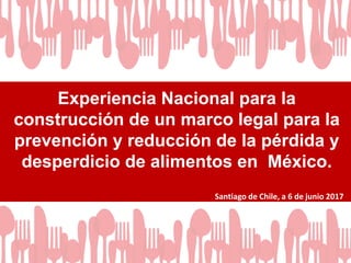 Experiencia Nacional para la
construcción de un marco legal para la
prevención y reducción de la pérdida y
desperdicio de alimentos en México.
Santiago de Chile, a 6 de junio 2017
 