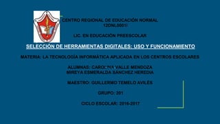 CENTRO REGIONAL DE EDUCACIÓN NORMAL
12DNL0001l
LIC. EN EDUCACIÓN PREESCOLAR
SELECCIÓN DE HERRAMIENTAS DIGITALES: USO Y FUNCIONAMIENTO
MATERIA: LA TECNOLOGÍA INFORMÁTICA APLICADA EN LOS CENTROS ESCOLARES
ALUMNAS: CAROLINA VALLE MENDOZA
MIREYA ESMERALDA SÁNCHEZ HEREDIA
MAESTRO: GUILLERMO TEMELO AVILÉS
GRUPO: 201
CICLO ESCOLAR: 2016-2017
 